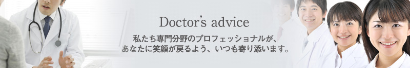 Doctor’s advice - 私たち専門分野のプロフェッショナルが、あなたに笑顔が戻るよう、いつも寄り添います。